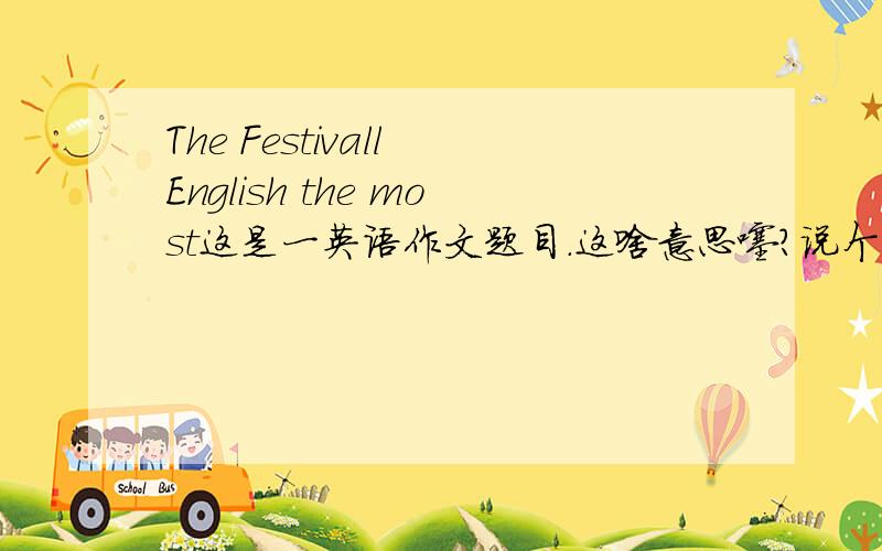 The Festivall English the most这是一英语作文题目.这啥意思噻?说个大概也行.若有空...帮忙写个噻...是 the festival English the most