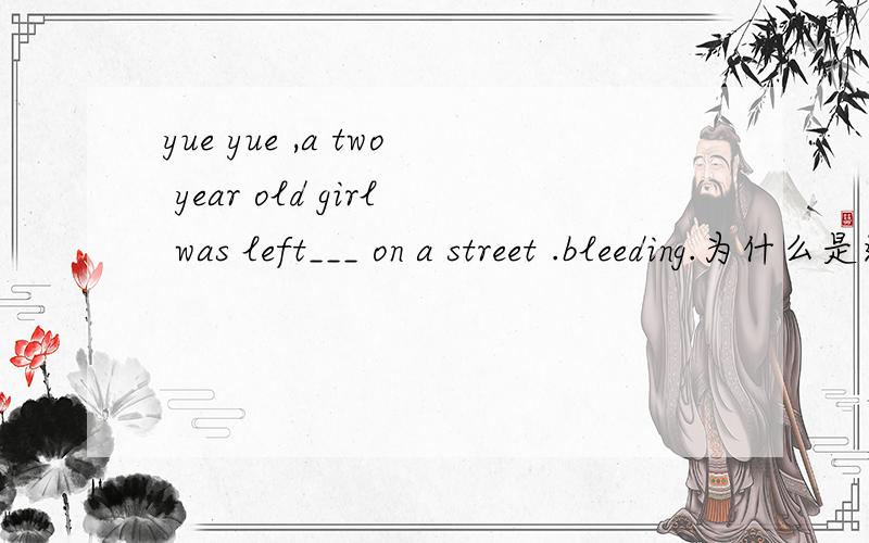 yue yue ,a two year old girl was left___ on a street .bleeding.为什么是这个答案,这句话的意思?