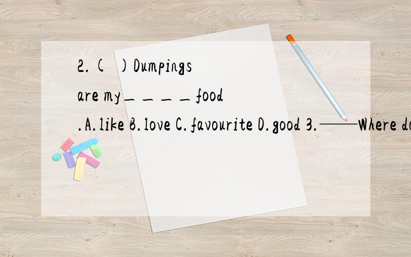 2.( )Dumpings are my____food.A.like B.love C.favourite D.good 3.——Where do kangarros liv-----They live in ____.A.u.s.B.the U.K.C.China D.Australia4.-------Can I have a cup of tea?-------Yes,____.A.here it is.B.here you are C.like drinks D.likes d