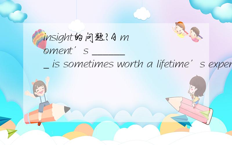 insight的问题?A moment’s _______ is sometimes worth a lifetime’s experience.A.realization B.insight C.knowledge D.vision1.选什么?2.此句的整句翻译?