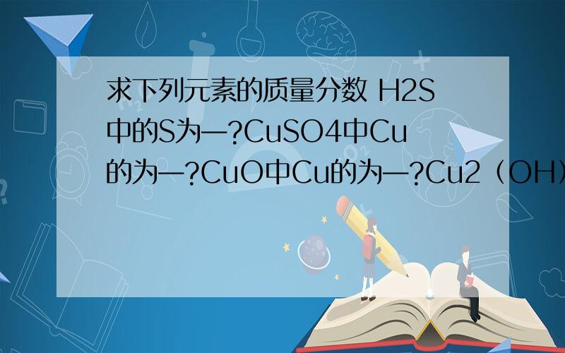求下列元素的质量分数 H2S中的S为—?CuSO4中Cu的为—?CuO中Cu的为—?Cu2（OH）2CO3中Cu为—?