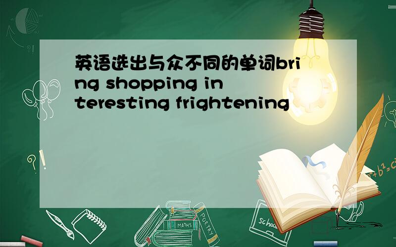 英语选出与众不同的单词bring shopping interesting frightening
