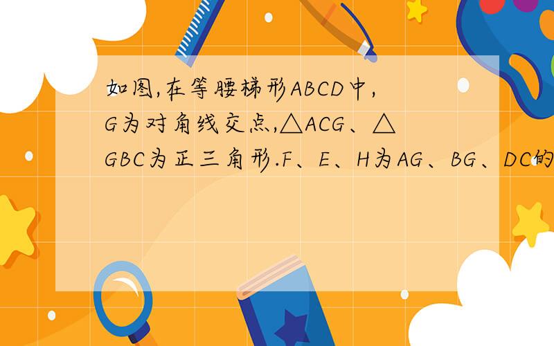 如图,在等腰梯形ABCD中,G为对角线交点,△ACG、△GBC为正三角形.F、E、H为AG、BG、DC的中点.1）求证：△EFH为正三角形；2）若AD=2,BG=3,求S△EFH3）若S△EFH：S△AGB=7:8,求AD：BC.
