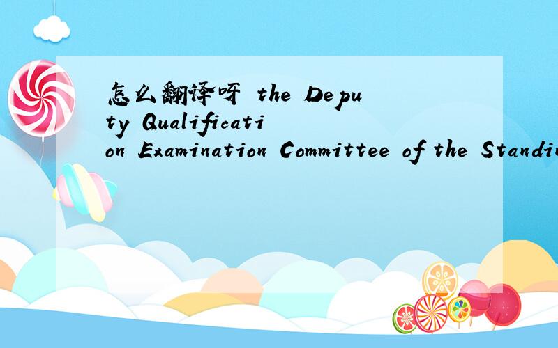 怎么翻译呀 the Deputy Qualification Examination Committee of the Standing Committee of the NPC