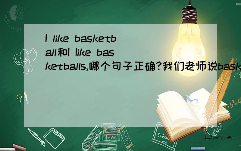 I like basketball和I Iike basketballs,哪个句子正确?我们老师说basketball是名词，要用the、a、an等来修饰，不能单独出现。否则要加s。