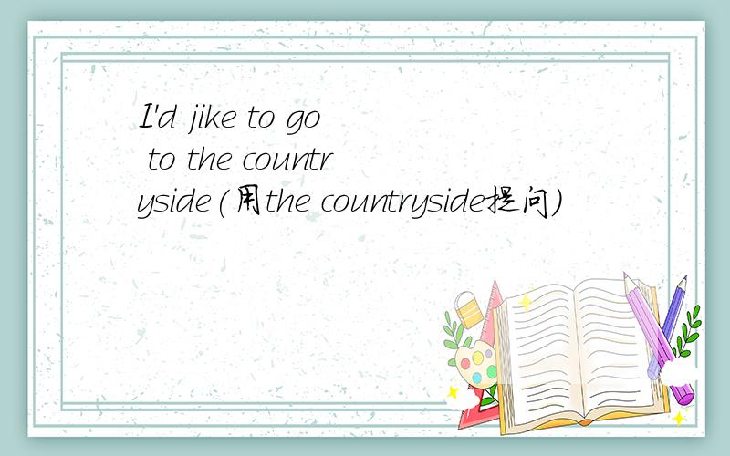 I'd jike to go to the countryside(用the countryside提问)
