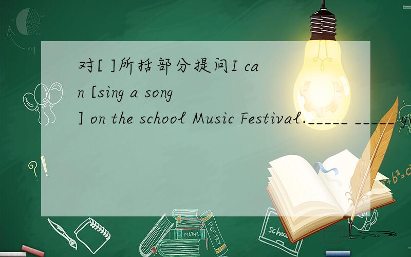 对[ ]所括部分提问I can [sing a song] on the school Music Festival._____ _____ you _____ on the school Music Festival?