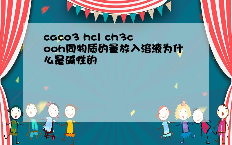 caco3 hcl ch3cooh同物质的量放入溶液为什么是碱性的