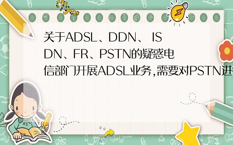 关于ADSL、DDN、 ISDN、FR、PSTN的疑惑电信部门开展ADSL业务,需要对PSTN进行什么改造呢 ADSL何以前的低速拨号上网其本质区别何在?开展DDN（或者ISDN）业务,电信部门需要在物理上重新布线?ADSL、DDN