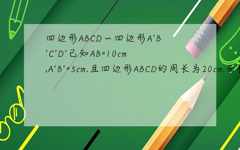四边形ABCD∽四边形A'B'C'D'已知AB=10cm,A'B'=5cm.且四边形ABCD的周长为20cm,面积