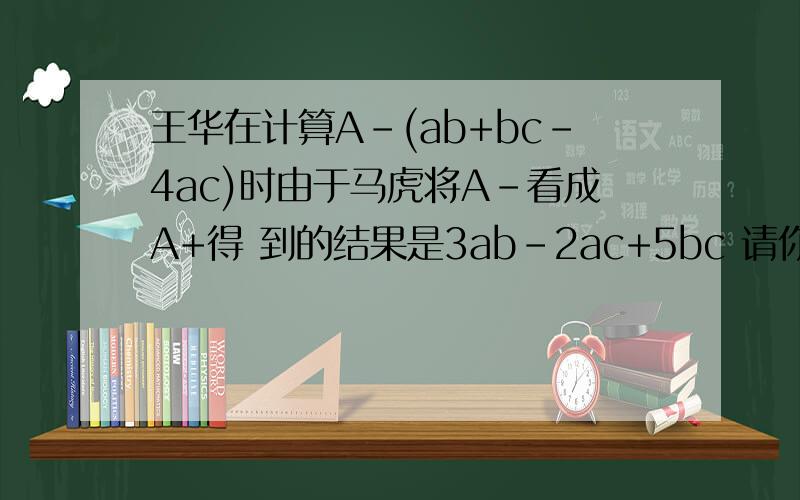 王华在计算A-(ab+bc-4ac)时由于马虎将A-看成A+得 到的结果是3ab-2ac+5bc 请你帮他求出正确的结果要过程