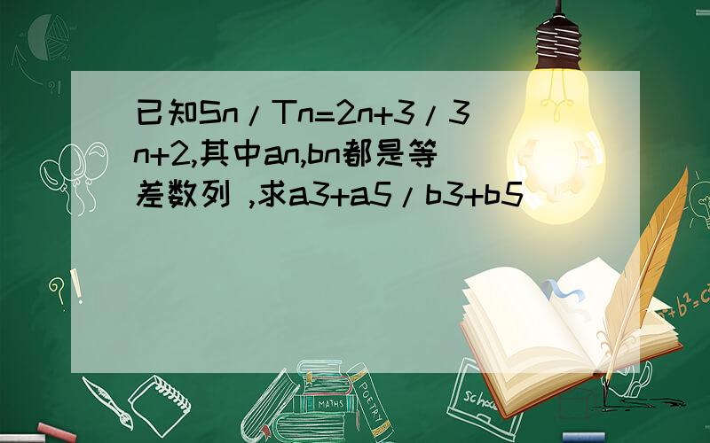 已知Sn/Tn=2n+3/3n+2,其中an,bn都是等差数列 ,求a3+a5/b3+b5