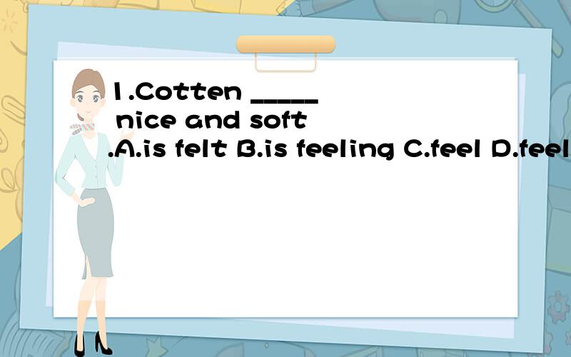 1.Cotten _____ nice and soft.A.is felt B.is feeling C.feel D.feels2.Kate has just arrived,but I didn't know she _____ until yesterday.A.will come B.is coming C.was coming D.comes3.We'll go for a picnic,if it _____ rain tomorrow.A.is rain B.isn't rain