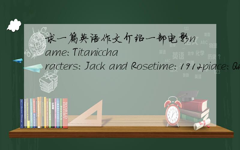 求一篇英语作文介绍一部电影name：Titaniccharacters：Jack and Rosetime：1912piace：Qn the ship story：Jack loves Rose and dies for herwriter：James Camerun