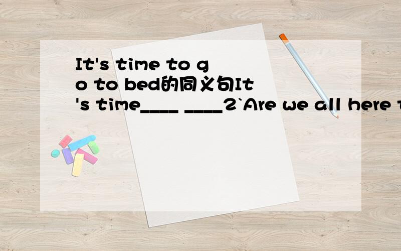 It's time to go to bed的同义句It's time____ ____2`Are we all here today?____ ____here today 3`Tom and Mary are classmates.Tom ahd Mary are_____ _____ _____ _____4`Not all the children like eating sweet snacks_____of the children like eating sweet