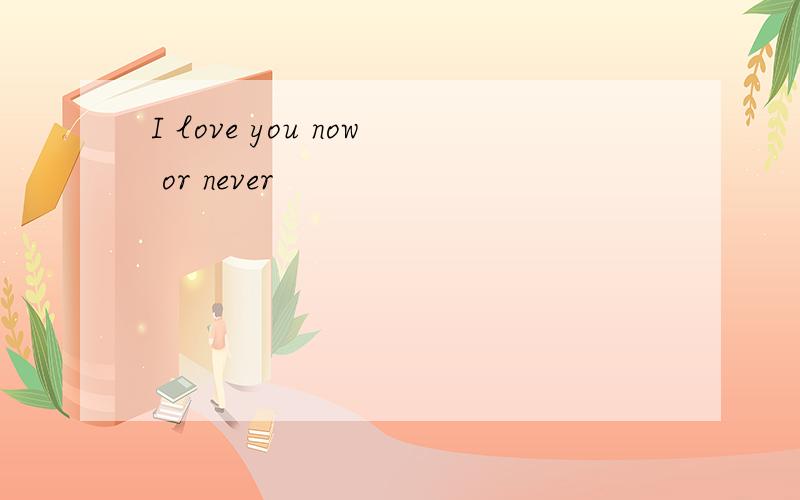 I love you now or never
