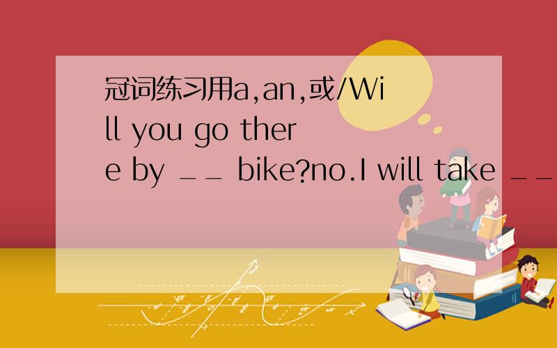 冠词练习用a,an,或/Will you go there by __ bike?no.I will take ___ bus.