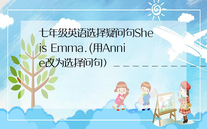 七年级英语选择疑问句She is Emma.(用Annie改为选择问句）______________________Emma or Annie?