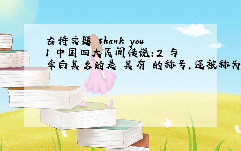 古诗文题 thank you1 中国四大民间传说：2 与李白其名的是 其有 的称号,还被称为 ,.3 辛弃疾与北宋 齐名,并称 .