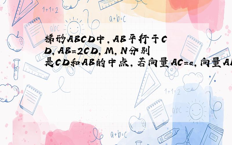 梯形ABCD中,AB平行于CD,AB=2CD,M,N分别是CD和AB的中点,若向量AC=a,向量AD=b,试用a,b表示向量BC和向量MN则向量BC=?向量MN=?