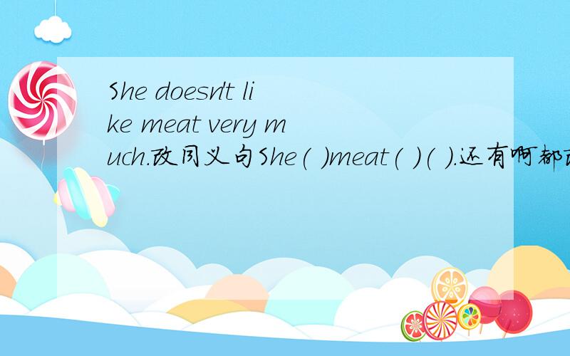 She doesn't like meat very much.改同义句She( )meat( )( ).还有啊都改同义句 He often gets to school early.改He( )often get to school( ).Kate usually helps her mother wash clothes.改Kate usually helps her mother ( )( )( ).When does her mot