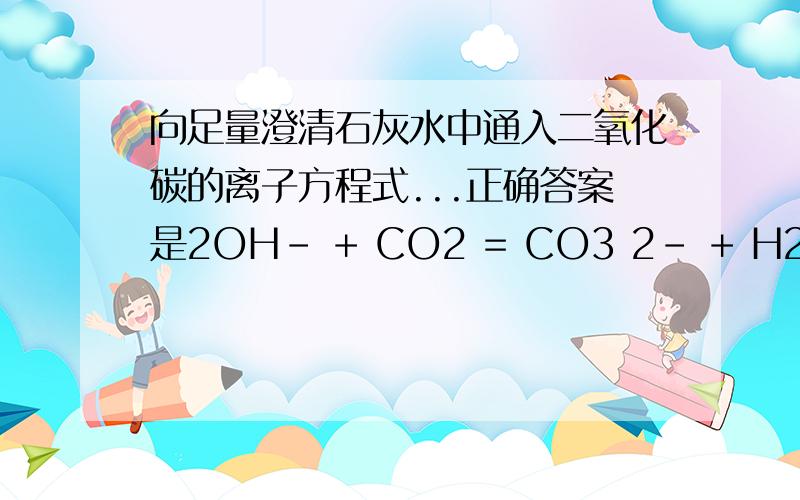 向足量澄清石灰水中通入二氧化碳的离子方程式...正确答案是2OH- + CO2 = CO3 2- + H2O 为什么不是 Ca2+ + 2OH- +CO2=CaCO3沉淀 +H2O再等等！看看别人的回答