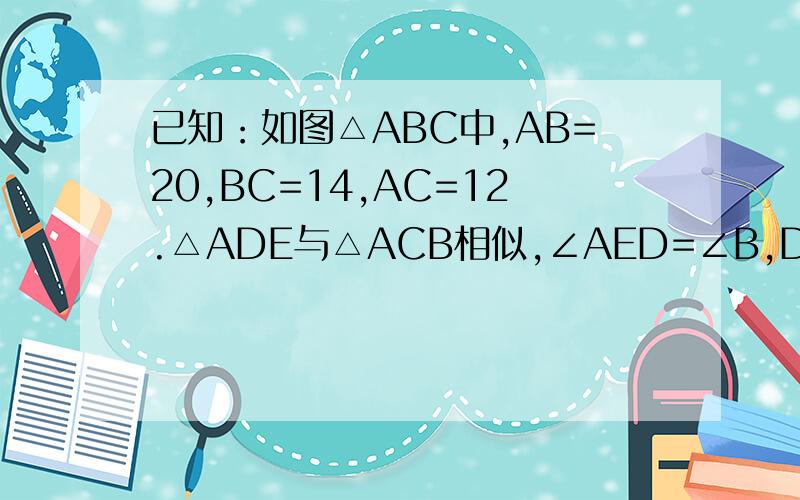 已知：如图△ABC中,AB=20,BC=14,AC=12.△ADE与△ACB相似,∠AED=∠B,DE=5,求AD,AE的长