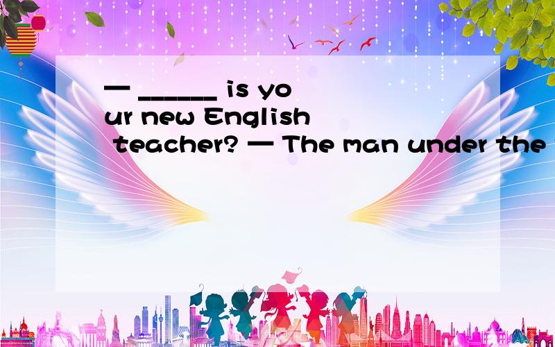 — ______ is your new English teacher? — The man under the tree, he is with Miss Gao.该填什么?