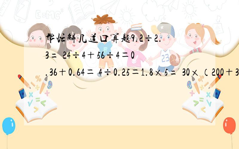 帮忙解几道口算题9.2÷2.3= 24÷4＋56÷4＝0.36＋0.64＝ 4÷0.25＝1.8×5= 30×（200＋3）＝8.4÷4.2= 8×1.5＝4.8÷0.3= 2.73＋1.5×4＝按照我的原格式报答案!