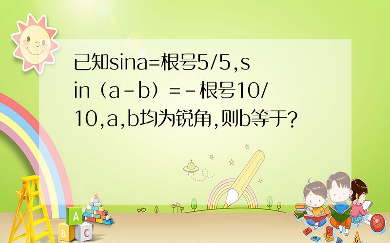 已知sina=根号5/5,sin（a-b）=－根号10/10,a,b均为锐角,则b等于?