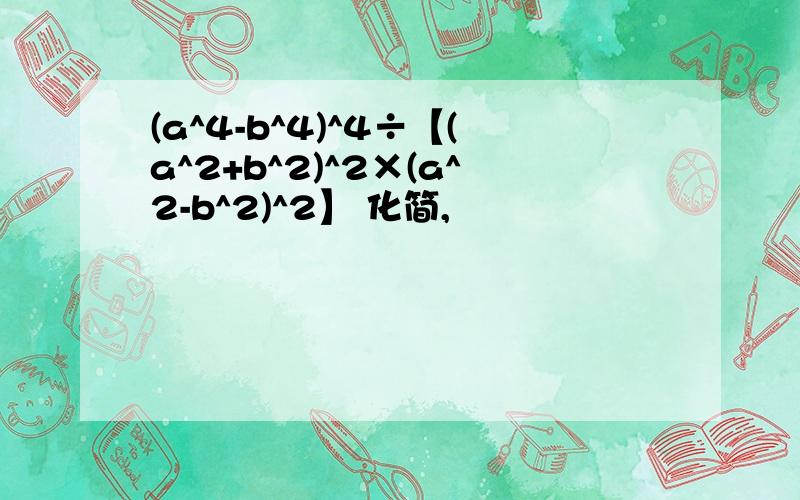 (a^4-b^4)^4÷【(a^2+b^2)^2×(a^2-b^2)^2】 化简,