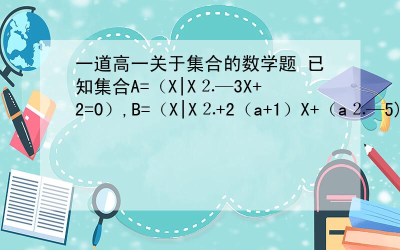 一道高一关于集合的数学题 已知集合A=（X|X⒉—3X+2=0）,B=（X|X⒉+2（a+1）X+（a⒉—5)=0（1）：若A跟B的交集=（2）,求实数a的值（2）：若A跟B的并集=A,求实数a的取值范围 （⒉ 代表平方哦）