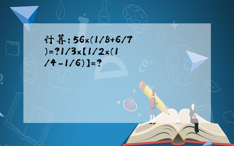 计算：56×（1/8+6/7）=?1/3×【1/2×（1/4-1/6）】=?