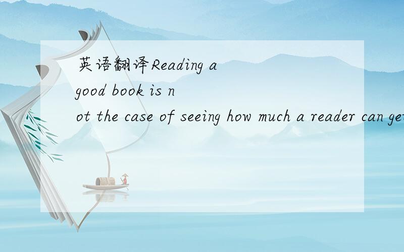 英语翻译Reading a good book is not the case of seeing how much a reader can get through,but rather how much can get through the reader.