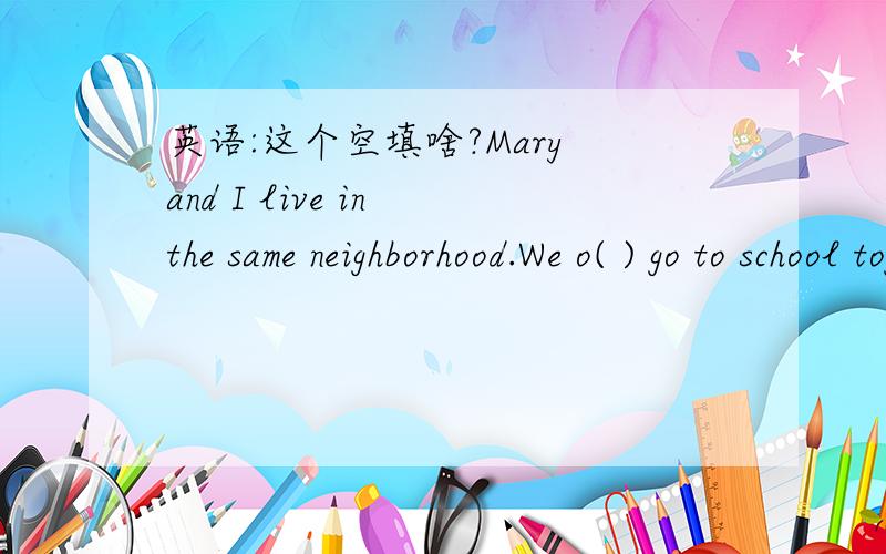 英语:这个空填啥?Mary and I live in the same neighborhood.We o( ) go to school together.