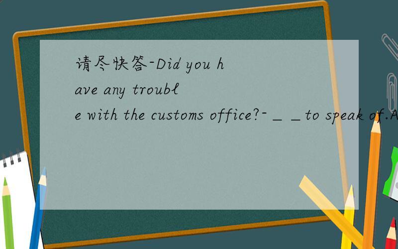 请尽快答-Did you have any trouble with the customs office?-＿＿to speak of.A:No B:Nothing C:None D:Neither选什么,为什么我说,能不能来点道理可讲的东东啊
