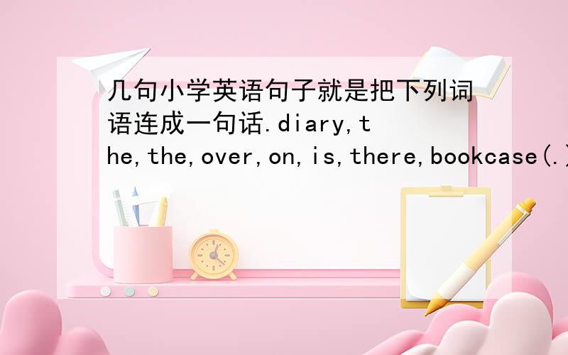 几句小学英语句子就是把下列词语连成一句话.diary,the,the,over,on,is,there,bookcase(.)you,can,old,glasses,for,the,pick,this,up,man(?)I,my,my,can not,a ,yo-yo,find,ago,it,bag,was,moment,in(..)is,is,it,your,where,phone,diary,under,mobi