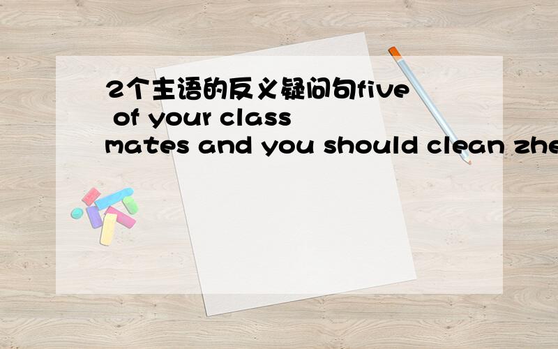 2个主语的反义疑问句five of your classmates and you should clean zhe classroom after school,shouldn