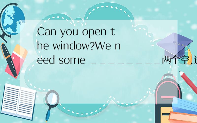 Can you open the window?We need some ________两个空,选两：air,holiday,job,sharp,dangerous,fresh,knite,long,