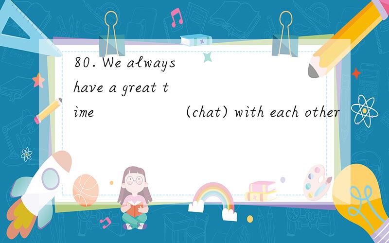 80. We always have a great time                 (chat) with each other