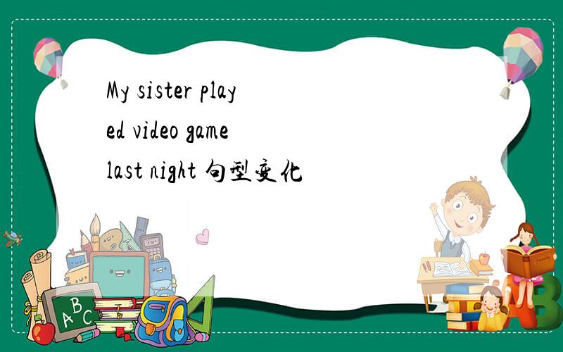 My sister played video game last night 句型变化