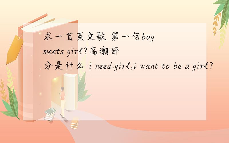 求一首英文歌 第一句boy meets girl?高潮部分是什么 i need.girl,i want to be a girl?