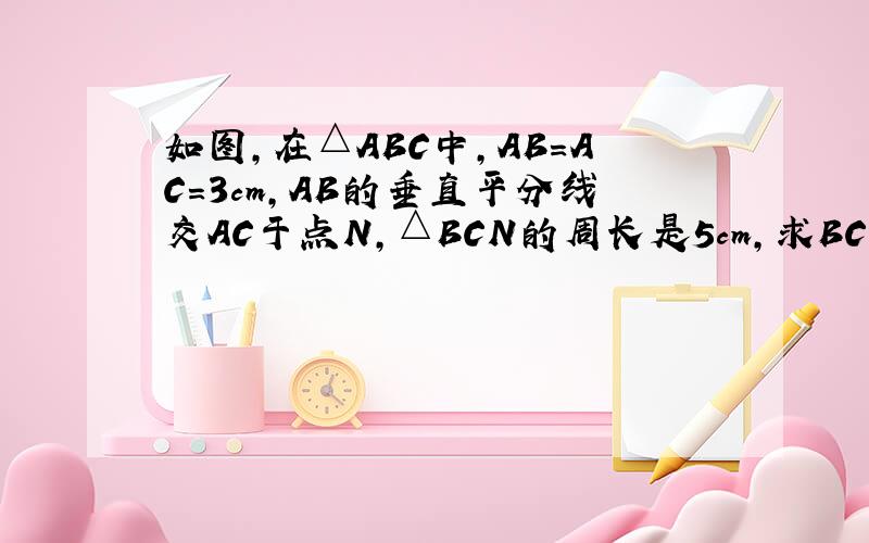 如图,在△ABC中,AB=AC=3cm,AB的垂直平分线交AC于点N,△BCN的周长是5cm,求BC的长