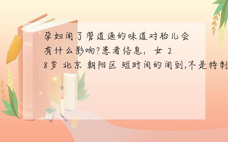 孕妇闻了管道通的味道对胎儿会有什么影响?患者信息：女 28岁 北京 朝阳区 短时间的闻到,不是特刺鼻,并且马上开窗通风了.