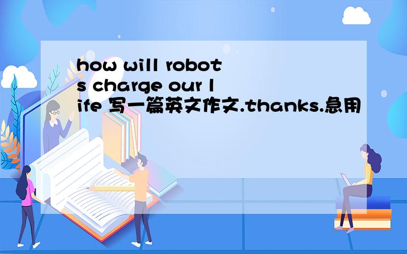 how will robots charge our life 写一篇英文作文.thanks.急用
