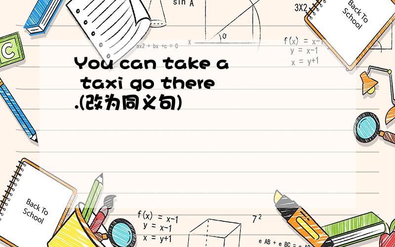 You can take a taxi go there.(改为同义句)