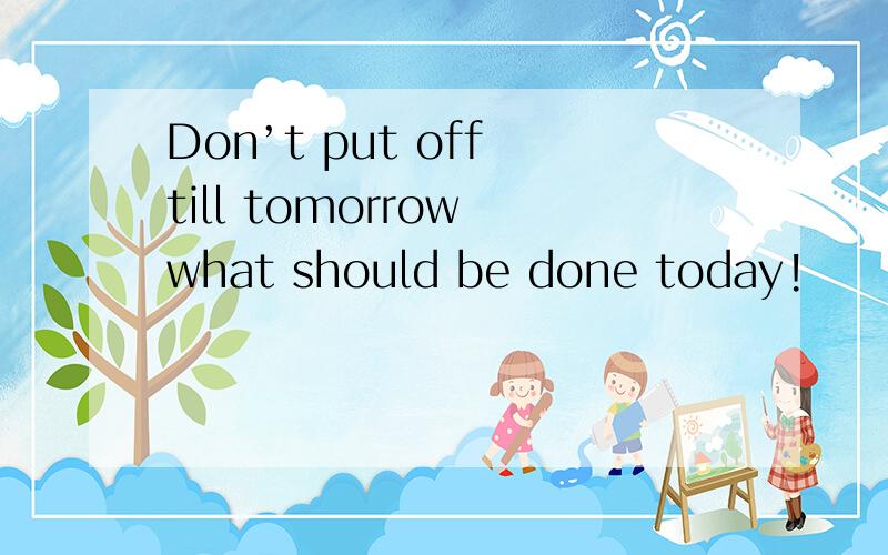 Don’t put off till tomorrow what should be done today!
