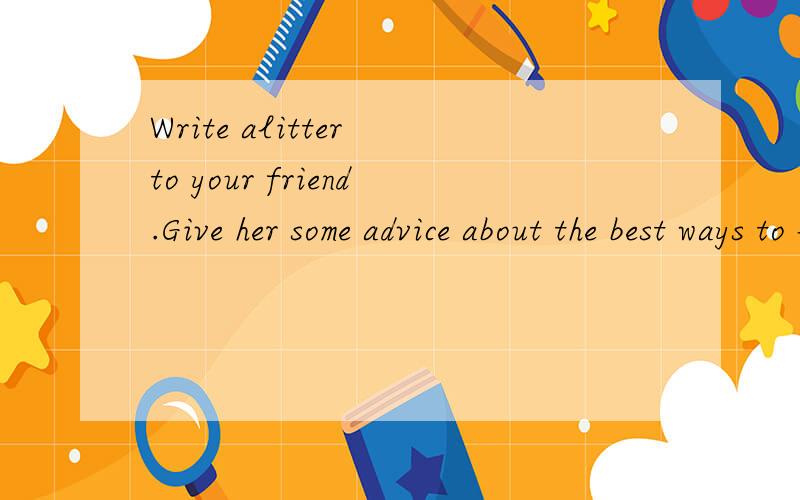 Write alitter to your friend.Give her some advice about the best ways to learn English.