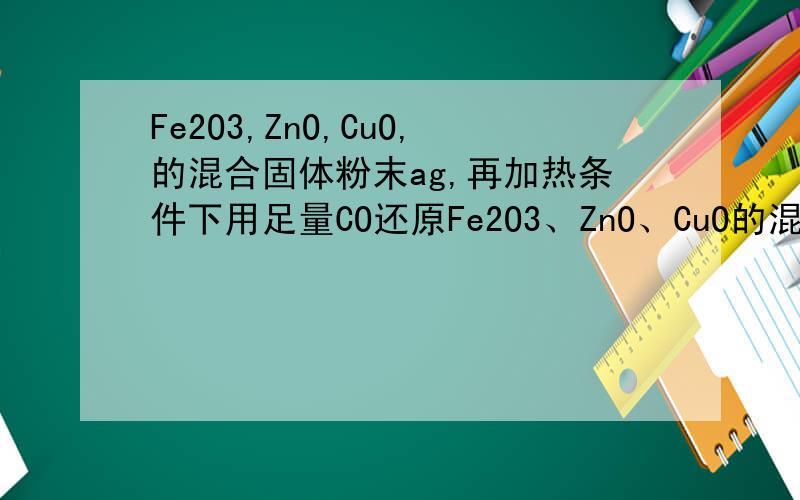 Fe2O3,ZnO,CuO,的混合固体粉末ag,再加热条件下用足量CO还原Fe2O3、ZnO、CuO的混合固体粉末ag,在加热条件下用足量CO还原,得到金属 混合物2.41g,将生成的CO2气体用足量的澄清石灰水吸收后,产生5.00g白