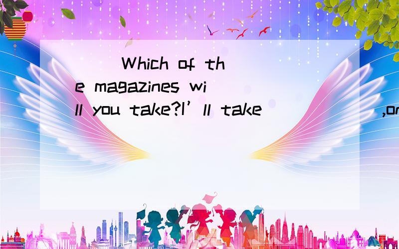 （） Which of the magazines will you take?I’ll take ______,one for myself,the others for my students.A.none B.neither C.all D.both一直在C与D中徘徊，请说明选C或D的理由。另外 问句中的Which是否代表只有2本杂志，我也